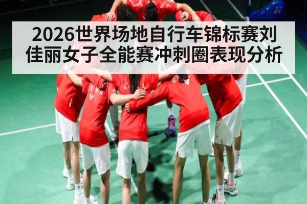 2026世界场地自行车锦标赛刘佳丽女子全能赛冲刺圈表现分析
