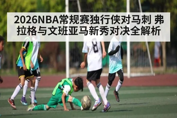 2026NBA常规赛独行侠对马刺 弗拉格与文班亚马新秀对决全解析