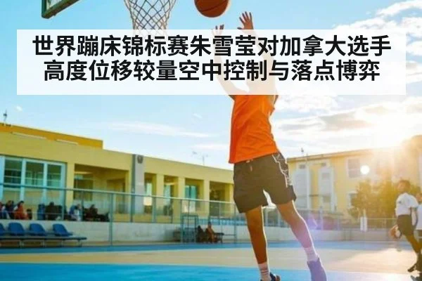 世界蹦床锦标赛朱雪莹对加拿大选手高度位移较量空中控制与落点博弈